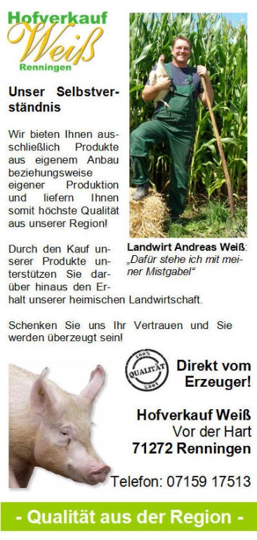 Unser Selbstverständnis Wir bieten Ihnen ausschließlich Produkte aus eigenem Anbau beziehungsweise eigener Produktion und liefern Ihnen somit höchste Qualität aus unserer Region! Durch den Kauf unserer Produkte unterstützen Sie darüber hinaus den Erhalt unserer heimischen Landwirtschaft. Schenken Sie uns Ihr Vertrauen und Sie werden überzeugt sein! Direkt vom Erzeuger! Hofverkauf Weiß in Renningen (Vor der Hart) Unser Selbstverständnis Wir bieten Ihnen ausschließlich Produkte aus eigenem Anbau beziehungsweise eigener Produktion und liefern Ihnen somit höchste Qualität aus unserer Region! Durch den Kauf unserer Produkte unterstützen Sie darüber hinaus den Erhalt unserer heimischen Landwirtschaft. Schenken Sie uns Ihr Vertrauen und Sie werden überzeugt sein! Direkt vom Erzeuger! Hofverkauf Weiß in Renningen (Vor der Hart)